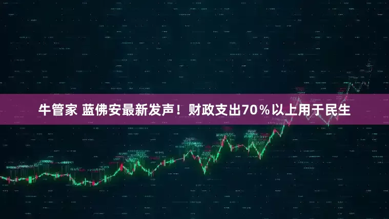 牛管家 蓝佛安最新发声！财政支出70％以上用于民生