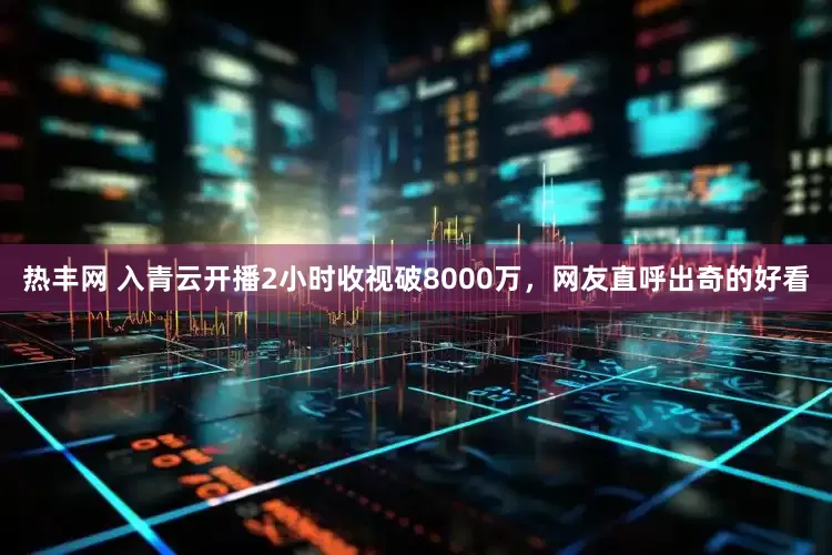 热丰网 入青云开播2小时收视破8000万，网友直呼出奇的好看