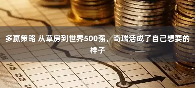 多赢策略 从草房到世界500强，奇瑞活成了自己想要的样子