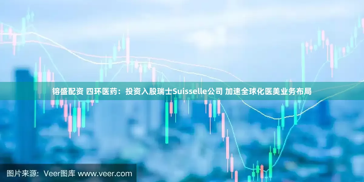 镕盛配资 四环医药：投资入股瑞士Suisselle公司 加速全球化医美业务布局