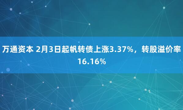 万通资本 2月3日起帆转债上涨3.37%，转股溢价率16.16%