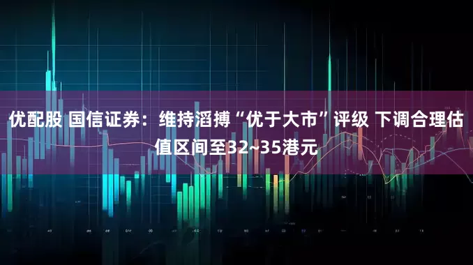 优配股 国信证券：维持滔搏“优于大市”评级 下调合理估值区间至32~35港元