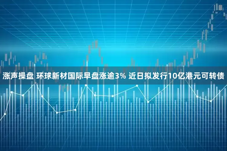 涨声操盘 环球新材国际早盘涨逾3% 近日拟发行10亿港元可转债