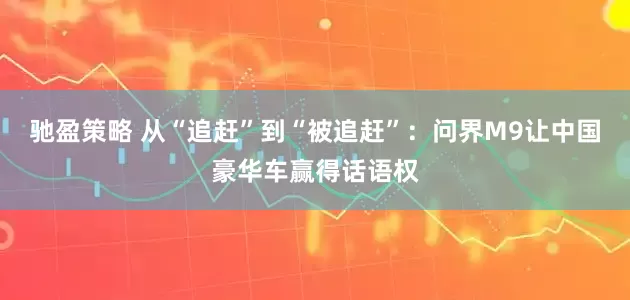 驰盈策略 从“追赶”到“被追赶”：问界M9让中国豪华车赢得话语权