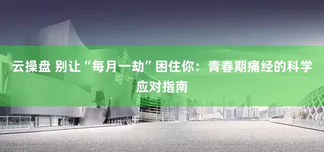 云操盘 别让“每月一劫”困住你：青春期痛经的科学应对指南